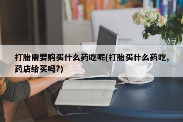 打胎药私人店哈密打胎需要购买什么药吃呢(打胎买什么药吃,药店给买吗?)