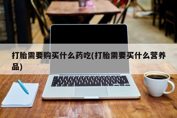 打胎药私人店哈密打胎需要购买什么药吃(打胎需要买什么营养品)