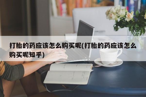 打胎药私人店哈密打胎的药应该怎么购买呢(打胎的药应该怎么购买呢知乎)